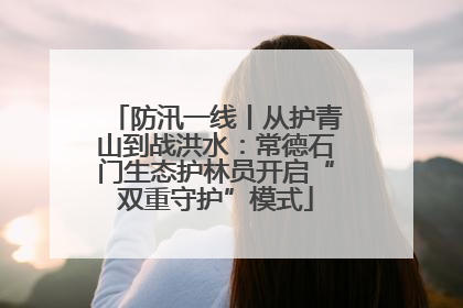 防汛一线丨从护青山到战洪水：常德石门生态护林员开启“双重守护”模式