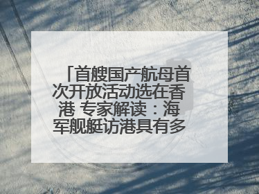 首艘国产航母首次开放活动选在香港 专家解读：海军舰艇访港具有多重积极意义