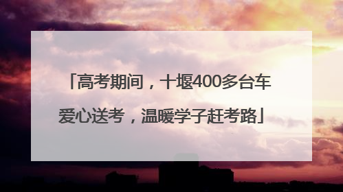 高考期间，十堰400多台车爱心送考，温暖学子赶考路