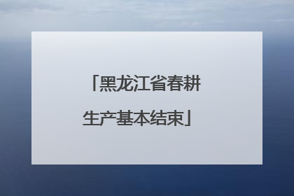 黑龙江省春耕生产基本结束