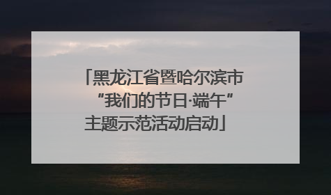 黑龙江省暨哈尔滨市“我们的节日·端午”主题示范活动启动