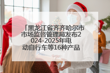黑龙江省齐齐哈尔市市场监督管理局发布2024-2025年电动自行车等16种产品质量监督抽查情况