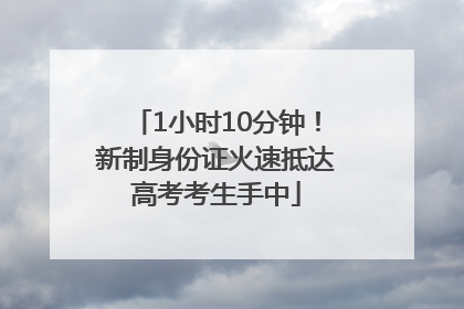 1小时10分钟！新制身份证火速抵达高考考生手中