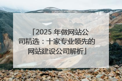 2025 年做网站公司精选：十家专业领先的网站建设公司解析