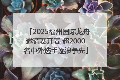 2025福州国际龙舟邀请赛开赛 超2000名中外选手逐浪争先