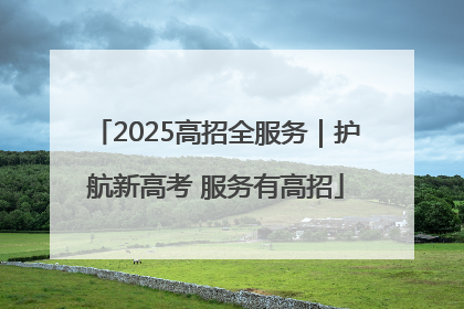 2025高招全服务｜护航新高考 服务有高招
