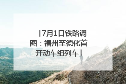 7月1日铁路调图：福州至德化首开动车组列车