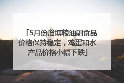 5月份淄博粮油副食品价格保持稳定，鸡蛋和水产品价格小幅下跌
